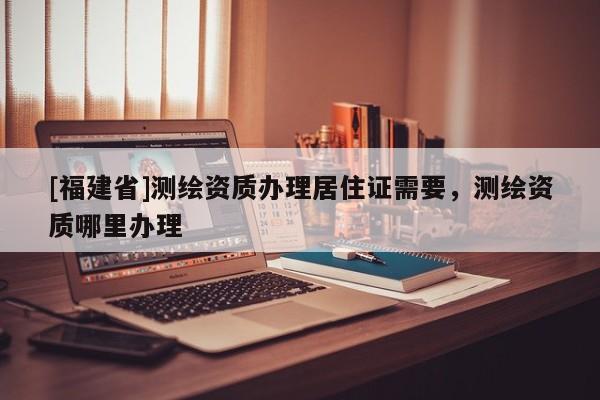 [福建省]测绘资质办理居住证需要，测绘资质哪里办理
