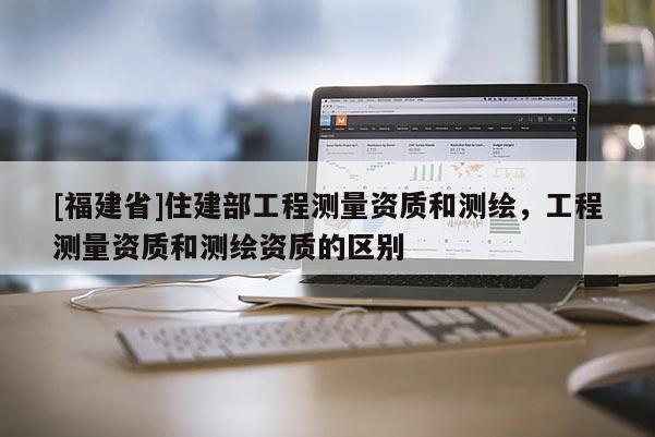 [福建省]住建部工程测量资质和测绘，工程测量资质和测绘资质的区别