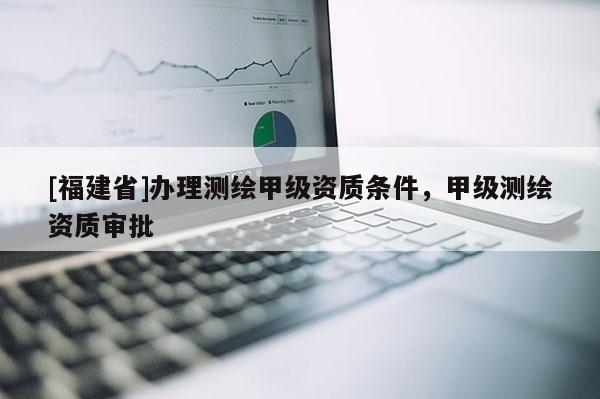 [福建省]办理测绘甲级资质条件，甲级测绘资质审批