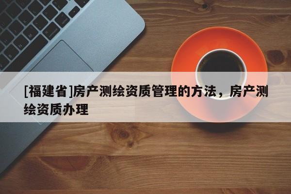[福建省]房产测绘资质管理的方法，房产测绘资质办理