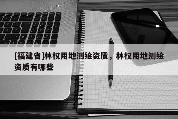 [福建省]林权用地测绘资质，林权用地测绘资质有哪些