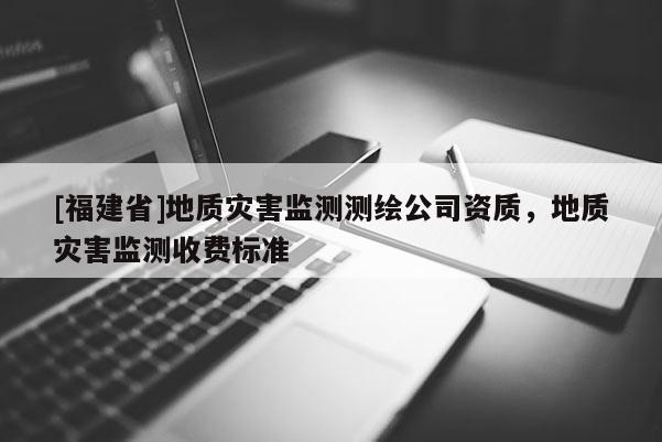[福建省]地质灾害监测测绘公司资质，地质灾害监测收费标准