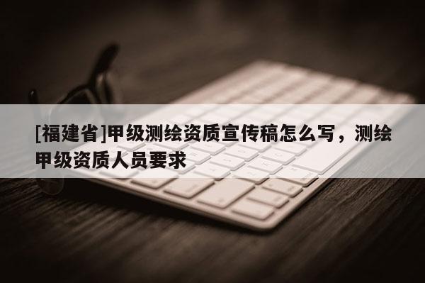 [福建省]甲级测绘资质宣传稿怎么写，测绘甲级资质人员要求