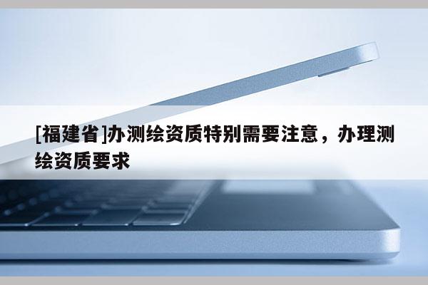 [福建省]办测绘资质特别需要注意，办理测绘资质要求
