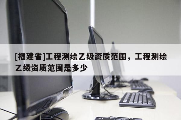 [福建省]工程测绘乙级资质范围，工程测绘乙级资质范围是多少