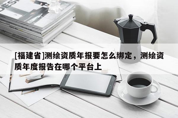 [福建省]测绘资质年报要怎么绑定，测绘资质年度报告在哪个平台上