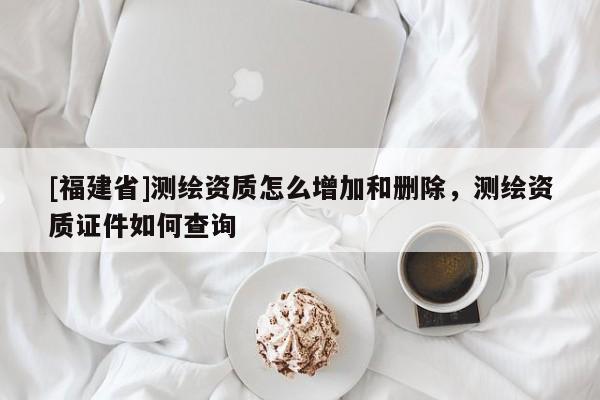 [福建省]测绘资质怎么增加和删除，测绘资质证件如何查询