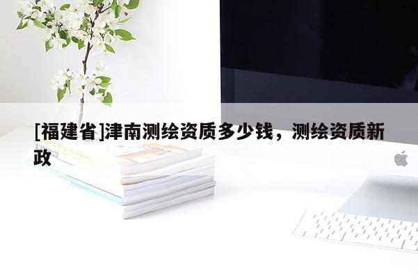 [福建省]津南测绘资质多少钱，测绘资质新政