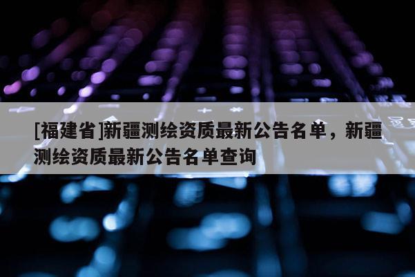 [福建省]新疆测绘资质最新公告名单，新疆测绘资质最新公告名单查询