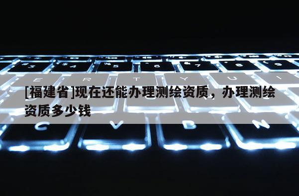 [福建省]现在还能办理测绘资质，办理测绘资质多少钱