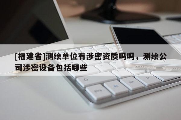 [福建省]测绘单位有涉密资质吗吗，测绘公司涉密设备包括哪些