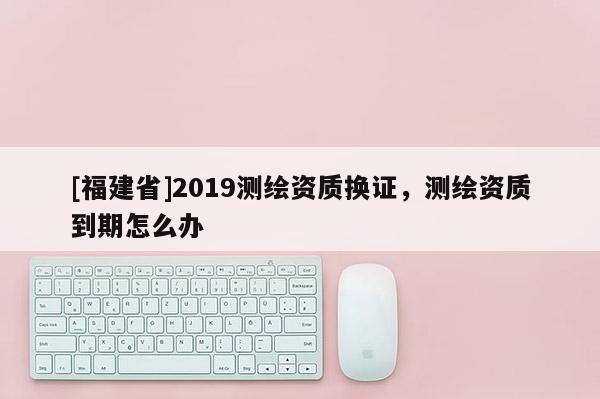 [福建省]2019测绘资质换证，测绘资质到期怎么办