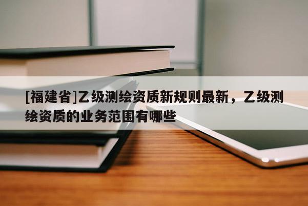 [福建省]乙级测绘资质新规则最新，乙级测绘资质的业务范围有哪些