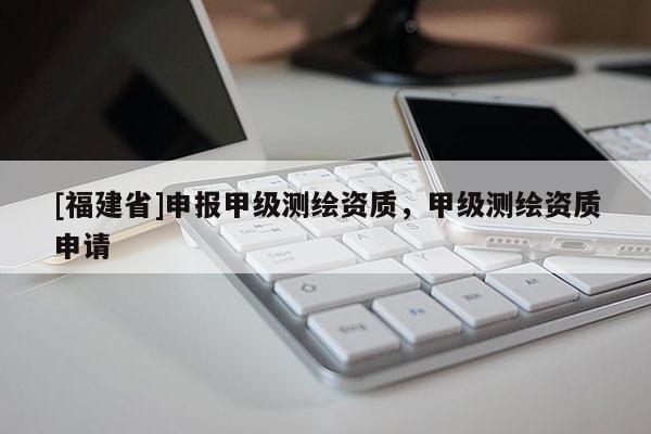 [福建省]申报甲级测绘资质，甲级测绘资质申请