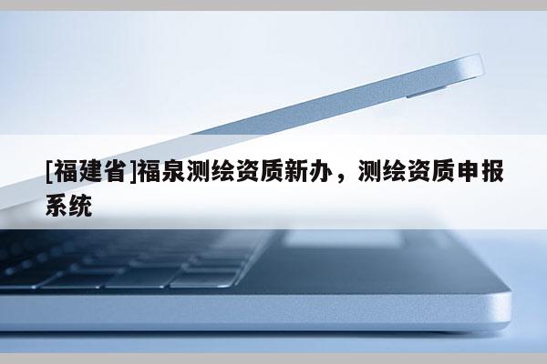 [福建省]福泉测绘资质新办，测绘资质申报系统