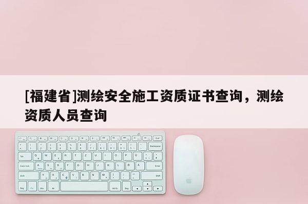 [福建省]测绘安全施工资质证书查询，测绘资质人员查询