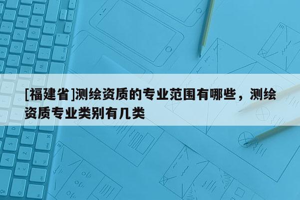 [福建省]测绘资质的专业范围有哪些，测绘资质专业类别有几类