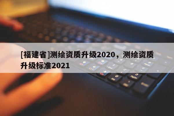 [福建省]测绘资质升级2020，测绘资质升级标准2021
