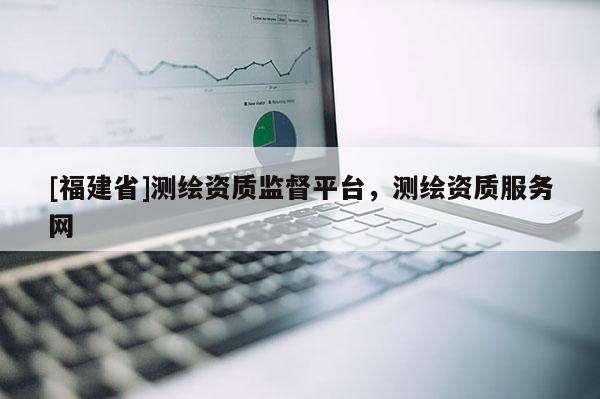 [福建省]测绘资质监督平台，测绘资质服务网