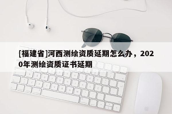 [福建省]河西测绘资质延期怎么办，2020年测绘资质证书延期