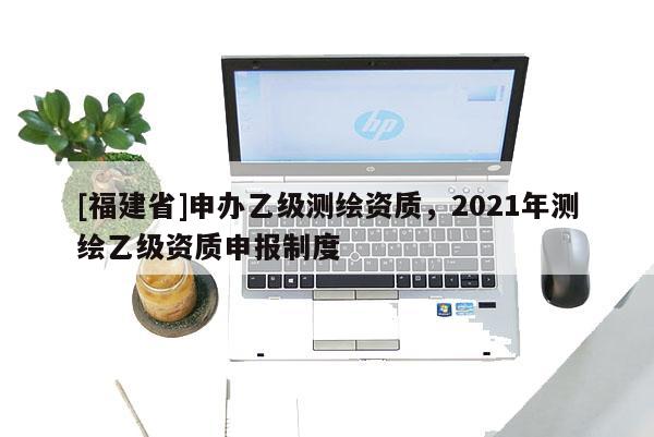 [福建省]申办乙级测绘资质，2021年测绘乙级资质申报制度