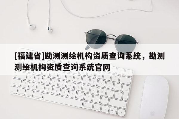 [福建省]勘测测绘机构资质查询系统，勘测测绘机构资质查询系统官网