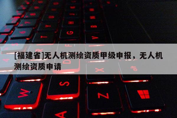 [福建省]无人机测绘资质甲级申报，无人机测绘资质申请