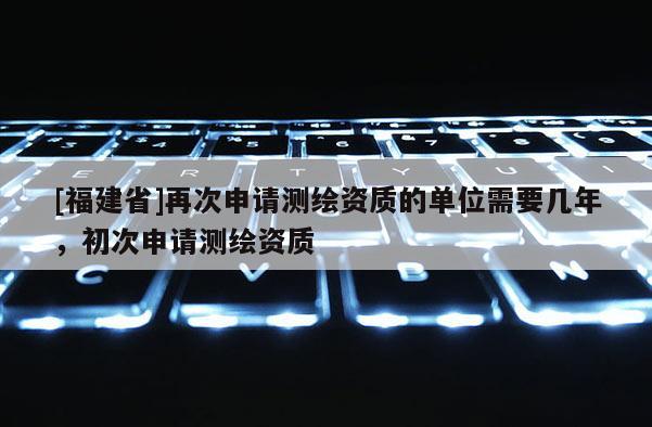 [福建省]再次申请测绘资质的单位需要几年，初次申请测绘资质