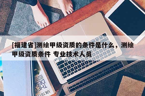 [福建省]测绘甲级资质的条件是什么，测绘甲级资质条件 专业技术人员