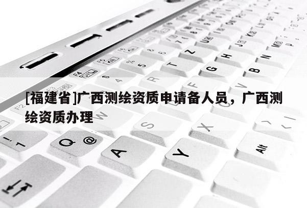 [福建省]广西测绘资质申请备人员，广西测绘资质办理