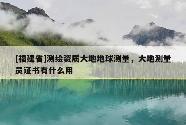 [福建省]测绘资质大地地球测量，大地测量员证书有什么用