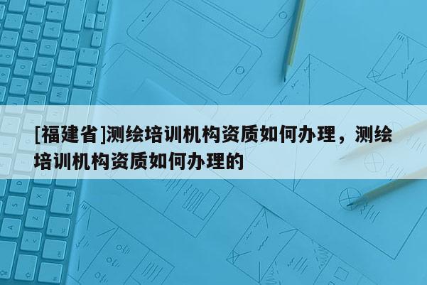 [福建省]测绘培训机构资质如何办理，测绘培训机构资质如何办理的