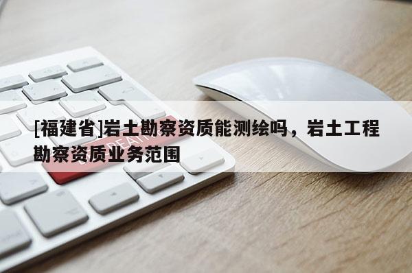 [福建省]岩土勘察资质能测绘吗，岩土工程勘察资质业务范围