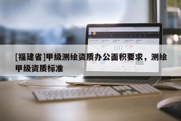 [福建省]甲级测绘资质办公面积要求，测绘甲级资质标准