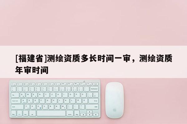 [福建省]测绘资质多长时间一审，测绘资质年审时间