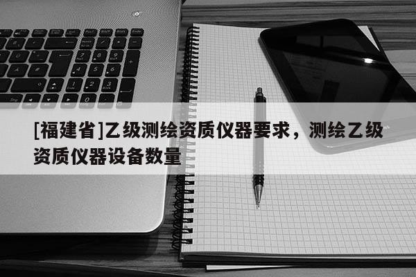 [福建省]乙级测绘资质仪器要求，测绘乙级资质仪器设备数量