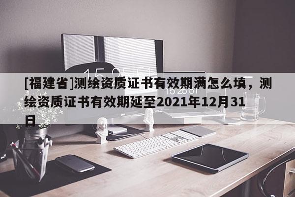 [福建省]测绘资质证书有效期满怎么填，测绘资质证书有效期延至2021年12月31日