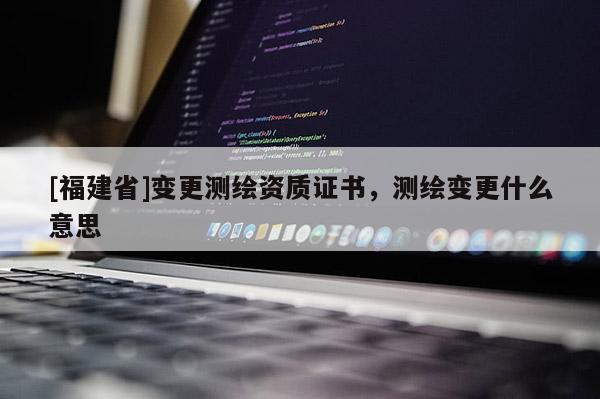 [福建省]变更测绘资质证书，测绘变更什么意思