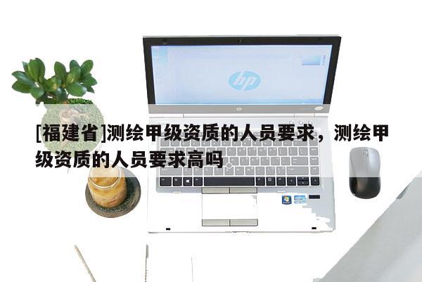 [福建省]测绘甲级资质的人员要求，测绘甲级资质的人员要求高吗