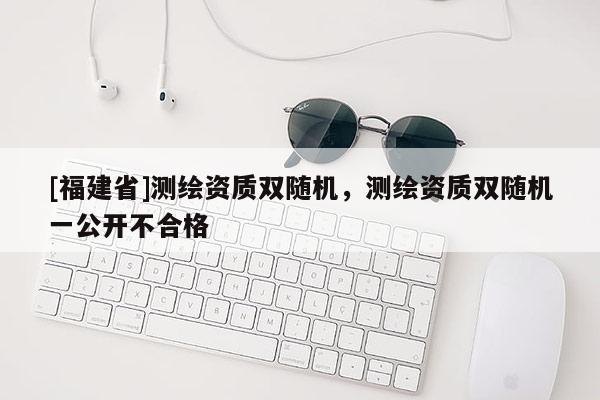[福建省]测绘资质双随机，测绘资质双随机一公开不合格