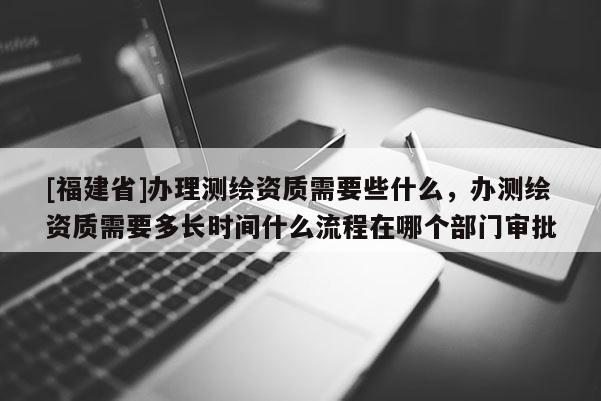 [福建省]办理测绘资质需要些什么，办测绘资质需要多长时间什么流程在哪个部门审批