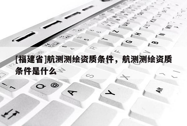 [福建省]航测测绘资质条件，航测测绘资质条件是什么