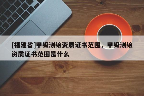 [福建省]甲级测绘资质证书范围，甲级测绘资质证书范围是什么