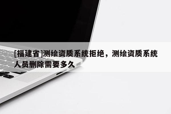 [福建省]测绘资质系统拒绝，测绘资质系统人员删除需要多久