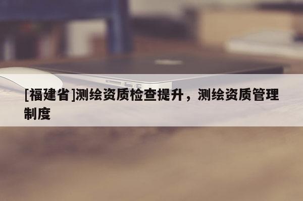 [福建省]测绘资质检查提升，测绘资质管理制度