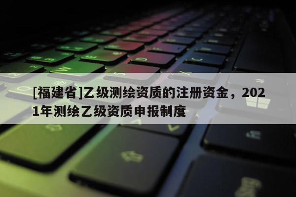 [福建省]乙级测绘资质的注册资金，2021年测绘乙级资质申报制度