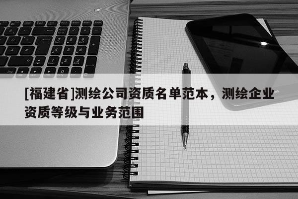 [福建省]测绘公司资质名单范本，测绘企业资质等级与业务范围