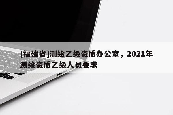 [福建省]测绘乙级资质办公室，2021年测绘资质乙级人员要求