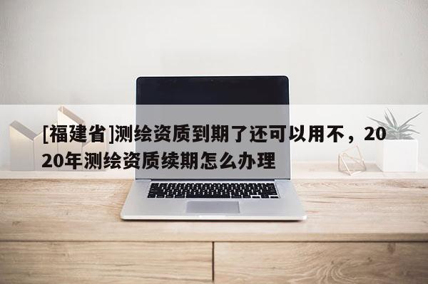 [福建省]测绘资质到期了还可以用不，2020年测绘资质续期怎么办理