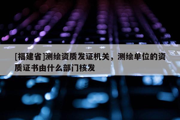 [福建省]测绘资质发证机关，测绘单位的资质证书由什么部门核发